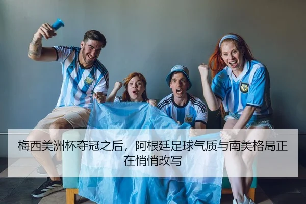 梅西美洲杯夺冠之后，阿根廷足球气质与南美格局正在悄悄改写